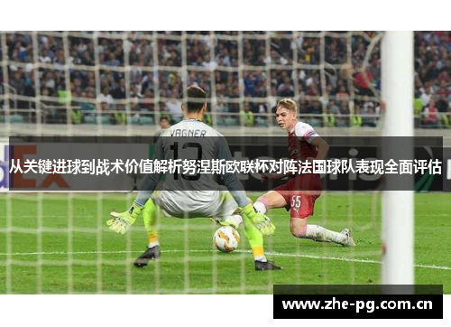 从关键进球到战术价值解析努涅斯欧联杯对阵法国球队表现全面评估 从关键进球到战术价值解析努涅斯欧联杯对阵法国球队表现全面评估
